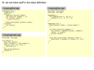 14. do not inline stuff in the class definition

~/myprog/foo.hpp                                  ~/myprog/foo.cpp
namespace bar {                                   #include <iostream>
  class Foo {                                     #include "foo.hpp"
  public:
     explicit Foo(int seed);                      namespace {
     int calc(int number = 7);                      int myMagic(int a, int b) {
     int value() const {                              return a + b - 3 + 8 - 5;
       return value_;                               }
     }                                            }
     void print(char* prefix) const;
  private:                                        namespace bar {
     int value_;                                    Foo::Foo(int seed) : value_(seed) {
  };                                                }
}
                                                      int Foo::calc(int number) {
                                                        int result = myMagic(value_, number);
                                                        value_ += result;
                                                        return result;
~/myprog/main.cpp                                     }
#include "foo.hpp"                                    void Foo::print(char *prefix) const {
                                                        std::cout << prefix << value_ << "n";
int main() {                                          }
  bar::Foo foo(2);                                }
  char * prefix = "the answer=";
  for(int i=0; i<4; i++) {
    foo.calc(i);
  }
  foo.print(prefix);
  return 0;
}
 