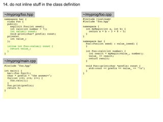 14. do not inline stuff in the class definition

~/myprog/foo.hpp                                  ~/myprog/foo.cpp
namespace bar {                                   #include <iostream>
  class Foo {                                     #include "foo.hpp"
  public:
     explicit Foo(int seed);                      namespace {
     int calc(int number = 7);                      int myMagic(int a, int b) {
     int value() const;                               return a + b - 3 + 8 - 5;
     void print(char* prefix) const;                }
  private:                                        }
     int value_;
  };                                              namespace bar {
                                                    Foo::Foo(int seed) : value_(seed) {
    inline int Foo::value() const {                 }
      return value_;
    }                                                 int Foo::calc(int number) {
}                                                       int result = myMagic(value_, number);
                                                        value_ += result;
                                                        return result;
~/myprog/main.cpp                                     }
#include "foo.hpp"                                    void Foo::print(char *prefix) const {
                                                        std::cout << prefix << value_ << "n";
int main() {                                          }
  bar::Foo foo(2);                                }
  char * prefix = "the answer=";
  for(int i=0; i<4; i++) {
    foo.calc(i);
  }
  foo.print(prefix);
  return 0;
}
 