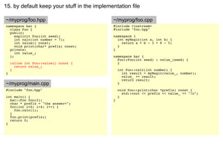 15. by default keep your stuff in the implementation file

~/myprog/foo.hpp                             ~/myprog/foo.cpp
namespace bar {                              #include <iostream>
  class Foo {                                #include "foo.hpp"
  public:
     explicit Foo(int seed);                 namespace {
     int calc(int number = 7);                 int myMagic(int a, int b) {
     int value() const;                          return a + b - 3 + 8 - 5;
     void print(char* prefix) const;           }
  private:                                   }
     int value_;
  };                                         namespace bar {
                                               Foo::Foo(int seed) : value_(seed) {
    inline int Foo::value() const {            }
      return value_;
    }                                            int Foo::calc(int number) {
}                                                  int result = myMagic(value_, number);
                                                   value_ += result;
                                                   return result;
~/myprog/main.cpp                                }
#include "foo.hpp"                               void Foo::print(char *prefix) const {
                                                   std::cout << prefix << value_ << "n";
int main() {                                     }
  bar::Foo foo(2);                           }
  char * prefix = "the answer=";
  for(int i=0; i<4; i++) {
    foo.calc(i);
  }
  foo.print(prefix);
  return 0;
}
 