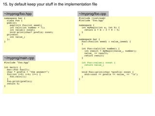 15. by default keep your stuff in the implementation file

~/myprog/foo.hpp                             ~/myprog/foo.cpp
namespace bar {                              #include <iostream>
  class Foo {                                #include "foo.hpp"
  public:
     explicit Foo(int seed);                 namespace {
     int calc(int number = 7);                 int myMagic(int a, int b) {
     int value() const;                          return a + b - 3 + 8 - 5;
     void print(char* prefix) const;           }
  private:                                   }
     int value_;
  };                                         namespace bar {
}                                              Foo::Foo(int seed) : value_(seed) {
                                               }

                                                 int Foo::calc(int number) {
                                                   int result = myMagic(value_, number);
                                                   value_ += result;
                                                   return result;
~/myprog/main.cpp                                }
#include "foo.hpp"                               int Foo::value() const {
                                                   return value_;
int main() {                                     }
  bar::Foo foo(2);
  char * prefix = "the answer=";                 void Foo::print(char *prefix) const {
  for(int i=0; i<4; i++) {                         std::cout << prefix << value_ << "n";
    foo.calc(i);                                 }
  }                                          }
  foo.print(prefix);
  return 0;
}
 