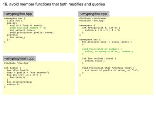 16. avoid member functions that both modifies and queries

~/myprog/foo.hpp                          ~/myprog/foo.cpp
namespace bar {                           #include <iostream>
  class Foo {                             #include "foo.hpp"
  public:
     explicit Foo(int seed);              namespace {
     void calc(int number = 7);             int myMagic(int a, int b) {
     int value() const;                       return a + b - 3 + 8 - 5;
     void print(char* prefix) const;        }
  private:                                }
     int value_;
  };                                      namespace bar {
}                                           Foo::Foo(int seed) : value_(seed) {
                                            }

                                              void Foo::calc(int number) {
                                                value_ += myMagic(value_, number);
                                              }

~/myprog/main.cpp                             int Foo::value() const {
                                                return value_;
#include "foo.hpp"                            }
int main() {                                  void Foo::print(char *prefix) const {
  bar::Foo foo(2);                              std::cout << prefix << value_ << "n";
  char * prefix = "the answer=";              }
  for(int i=0; i<4; i++) {                }
    foo.calc(i);
  }
  foo.print(prefix);
  return 0;
}
 