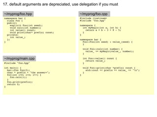 17. default arguments are depreciated, use delegation if you must

~/myprog/foo.hpp                           ~/myprog/foo.cpp
namespace bar {                            #include <iostream>
  class Foo {                              #include "foo.hpp"
  public:
     explicit Foo(int seed);               namespace {
     void calc(int number);                  int myMagic(int a, int b) {
     int value() const;                        return a + b - 3 + 8 - 5;
     void print(char* prefix) const;         }
  private:                                 }
     int value_;
  };                                       namespace bar {
}                                            Foo::Foo(int seed) : value_(seed) {
                                             }

                                               void Foo::calc(int number) {
                                                 value_ += myMagic(value_, number);
                                               }

~/myprog/main.cpp                              int Foo::value() const {
                                                 return value_;
#include "foo.hpp"                             }
int main() {                                   void Foo::print(char *prefix) const {
  bar::Foo foo(2);                               std::cout << prefix << value_ << "n";
  char * prefix = "the answer=";               }
  for(int i=0; i<4; i++) {                 }
    foo.calc(i);
  }
  foo.print(prefix);
  return 0;
}
 
