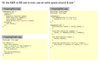 18. the K&R vs BS war is over, use an extra space around & and *

~/myprog/foo.hpp                          ~/myprog/foo.cpp
namespace bar {                           #include <iostream>
  class Foo {                             #include "foo.hpp"
  public:
     explicit Foo(int seed);              namespace {
     void calc(int number);                 int myMagic(int a, int b) {
     int value() const;                       return a + b - 3 + 8 - 5;
     void print(char* prefix) const;        }
  private:                                }
     int value_;
  };                                      namespace bar {
}                                           Foo::Foo(int seed) : value_(seed) {
                                            }

                                              void Foo::calc(int number) {
                                                value_ += myMagic(value_, number);
                                              }

~/myprog/main.cpp                             int Foo::value() const {
                                                return value_;
#include "foo.hpp"                            }
int main() {                                  void Foo::print(char *prefix) const {
  bar::Foo foo(2);                              std::cout << prefix << value_ << "n";
  char * prefix = "the answer=";              }
  for(int i=0; i<4; i++) {                }
    foo.calc(i);
  }
  foo.print(prefix);
  return 0;
}
 