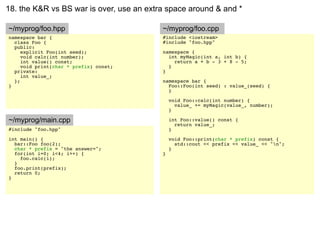 18. the K&R vs BS war is over, use an extra space around & and *

~/myprog/foo.hpp                          ~/myprog/foo.cpp
namespace bar {                           #include <iostream>
  class Foo {                             #include "foo.hpp"
  public:
     explicit Foo(int seed);              namespace {
     void calc(int number);                 int myMagic(int a, int b) {
     int value() const;                       return a + b - 3 + 8 - 5;
     void print(char * prefix) const;       }
  private:                                }
     int value_;
  };                                      namespace bar {
}                                           Foo::Foo(int seed) : value_(seed) {
                                            }

                                              void Foo::calc(int number) {
                                                value_ += myMagic(value_, number);
                                              }

~/myprog/main.cpp                             int Foo::value() const {
                                                return value_;
#include "foo.hpp"                            }
int main() {                                  void Foo::print(char * prefix) const {
  bar::Foo foo(2);                              std::cout << prefix << value_ << "n";
  char * prefix = "the answer=";              }
  for(int i=0; i<4; i++) {                }
    foo.calc(i);
  }
  foo.print(prefix);
  return 0;
}
 