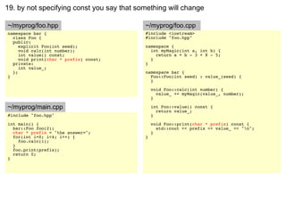 19. by not specifying const you say that something will change

~/myprog/foo.hpp                           ~/myprog/foo.cpp
namespace bar {                            #include <iostream>
  class Foo {                              #include "foo.hpp"
  public:
     explicit Foo(int seed);               namespace {
     void calc(int number);                  int myMagic(int a, int b) {
     int value() const;                        return a + b - 3 + 8 - 5;
     void print(char * prefix) const;        }
  private:                                 }
     int value_;
  };                                       namespace bar {
}                                            Foo::Foo(int seed) : value_(seed) {
                                             }

                                               void Foo::calc(int number) {
                                                 value_ += myMagic(value_, number);
                                               }

~/myprog/main.cpp                              int Foo::value() const {
                                                 return value_;
#include "foo.hpp"                             }
int main() {                                   void Foo::print(char * prefix) const {
  bar::Foo foo(2);                               std::cout << prefix << value_ << "n";
  char * prefix = "the answer=";               }
  for(int i=0; i<4; i++) {                 }
    foo.calc(i);
  }
  foo.print(prefix);
  return 0;
}
 