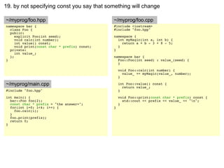 19. by not specifying const you say that something will change

~/myprog/foo.hpp                              ~/myprog/foo.cpp
namespace bar {                               #include <iostream>
  class Foo {                                 #include "foo.hpp"
  public:
     explicit Foo(int seed);                  namespace {
     void calc(int number);                     int myMagic(int a, int b) {
     int value() const;                           return a + b - 3 + 8 - 5;
     void print(const char * prefix) const;     }
  private:                                    }
     int value_;
  };                                          namespace bar {
}                                               Foo::Foo(int seed) : value_(seed) {
                                                }

                                                  void Foo::calc(int number) {
                                                    value_ += myMagic(value_, number);
                                                  }

~/myprog/main.cpp                                 int Foo::value() const {
                                                    return value_;
#include "foo.hpp"                                }
int main() {                                      void Foo::print(const char * prefix) const {
  bar::Foo foo(2);                                  std::cout << prefix << value_ << "n";
  const char * prefix = "the answer=";            }
  for(int i=0; i<4; i++) {                    }
    foo.calc(i);
  }
  foo.print(prefix);
  return 0;
}
 