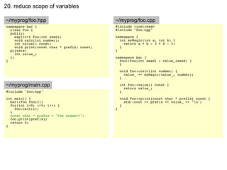 20. reduce scope of variables

~/myprog/foo.hpp                              ~/myprog/foo.cpp
namespace bar {                               #include <iostream>
  class Foo {                                 #include "foo.hpp"
  public:
     explicit Foo(int seed);                  namespace {
     void calc(int number);                     int myMagic(int a, int b) {
     int value() const;                           return a + b - 3 + 8 - 5;
     void print(const char * prefix) const;     }
  private:                                    }
     int value_;
  };                                          namespace bar {
}                                               Foo::Foo(int seed) : value_(seed) {
                                                }

                                                  void Foo::calc(int number) {
                                                    value_ += myMagic(value_, number);
                                                  }

~/myprog/main.cpp                                 int Foo::value() const {
                                                    return value_;
#include "foo.hpp"                                }
int main() {                                      void Foo::print(const char * prefix) const {
  bar::Foo foo(2);                                  std::cout << prefix << value_ << "n";
  for(int i=0; i<4; i++) {                        }
    foo.calc(i);                              }
  }
  const char * prefix = "the answer=";
  foo.print(prefix);
  return 0;
}
 