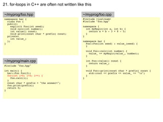 21. for-loops in C++ are often not written like this

~/myprog/foo.hpp                               ~/myprog/foo.cpp
namespace bar {                                #include <iostream>
  class Foo {                                  #include "foo.hpp"
  public:
     explicit Foo(int seed);                   namespace {
     void calc(int number);                      int myMagic(int a, int b) {
     int value() const;                            return a + b - 3 + 8 - 5;
     void print(const char * prefix) const;      }
  private:                                     }
     int value_;
  };                                           namespace bar {
}                                                Foo::Foo(int seed) : value_(seed) {
                                                 }

                                                   void Foo::calc(int number) {
                                                     value_ += myMagic(value_, number);
                                                   }

~/myprog/main.cpp                                  int Foo::value() const {
                                                     return value_;
#include "foo.hpp"                                 }
int main() {                                       void Foo::print(const char * prefix) const {
  bar::Foo foo(2);                                   std::cout << prefix << value_ << "n";
  for(int i=0; i<4; i++) {                         }
    foo.calc(i);                               }
  }
  const char * prefix = "the answer=";
  foo.print(prefix);
  return 0;
}
 
