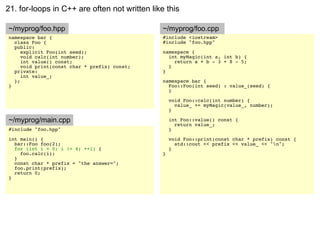 21. for-loops in C++ are often not written like this

~/myprog/foo.hpp                               ~/myprog/foo.cpp
namespace bar {                                #include <iostream>
  class Foo {                                  #include "foo.hpp"
  public:
     explicit Foo(int seed);                   namespace {
     void calc(int number);                      int myMagic(int a, int b) {
     int value() const;                            return a + b - 3 + 8 - 5;
     void print(const char * prefix) const;      }
  private:                                     }
     int value_;
  };                                           namespace bar {
}                                                Foo::Foo(int seed) : value_(seed) {
                                                 }

                                                   void Foo::calc(int number) {
                                                     value_ += myMagic(value_, number);
                                                   }

~/myprog/main.cpp                                  int Foo::value() const {
                                                     return value_;
#include "foo.hpp"                                 }
int main() {                                       void Foo::print(const char * prefix) const {
  bar::Foo foo(2);                                   std::cout << prefix << value_ << "n";
  for (int i = 0; i != 4; ++i) {                   }
    foo.calc(i);                               }
  }
  const char * prefix = "the answer=";
  foo.print(prefix);
  return 0;
}
 