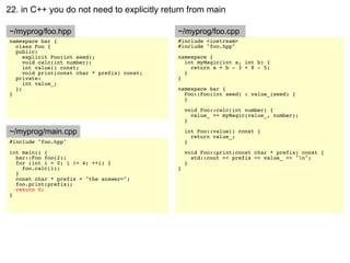 22. in C++ you do not need to explicitly return from main

~/myprog/foo.hpp                              ~/myprog/foo.cpp
namespace bar {                               #include <iostream>
  class Foo {                                 #include "foo.hpp"
  public:
     explicit Foo(int seed);                  namespace {
     void calc(int number);                     int myMagic(int a, int b) {
     int value() const;                           return a + b - 3 + 8 - 5;
     void print(const char * prefix) const;     }
  private:                                    }
     int value_;
  };                                          namespace bar {
}                                               Foo::Foo(int seed) : value_(seed) {
                                                }

                                                  void Foo::calc(int number) {
                                                    value_ += myMagic(value_, number);
                                                  }

~/myprog/main.cpp                                 int Foo::value() const {
                                                    return value_;
#include "foo.hpp"                                }
int main() {                                      void Foo::print(const char * prefix) const {
  bar::Foo foo(2);                                  std::cout << prefix << value_ << "n";
  for (int i = 0; i != 4; ++i) {                  }
    foo.calc(i);                              }
  }
  const char * prefix = "the answer=";
  foo.print(prefix);
  return 0;
}
 