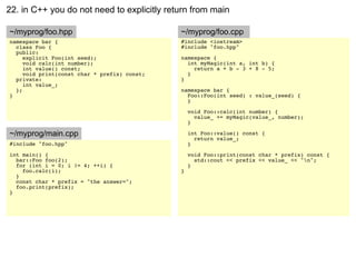 22. in C++ you do not need to explicitly return from main

~/myprog/foo.hpp                              ~/myprog/foo.cpp
namespace bar {                               #include <iostream>
  class Foo {                                 #include "foo.hpp"
  public:
     explicit Foo(int seed);                  namespace {
     void calc(int number);                     int myMagic(int a, int b) {
     int value() const;                           return a + b - 3 + 8 - 5;
     void print(const char * prefix) const;     }
  private:                                    }
     int value_;
  };                                          namespace bar {
}                                               Foo::Foo(int seed) : value_(seed) {
                                                }

                                                  void Foo::calc(int number) {
                                                    value_ += myMagic(value_, number);
                                                  }

~/myprog/main.cpp                                 int Foo::value() const {
                                                    return value_;
#include "foo.hpp"                                }
int main() {                                      void Foo::print(const char * prefix) const {
  bar::Foo foo(2);                                  std::cout << prefix << value_ << "n";
  for (int i = 0; i != 4; ++i) {                  }
    foo.calc(i);                              }
  }
  const char * prefix = "the answer=";
  foo.print(prefix);
}
 