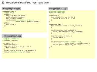 23. inject side-effects if you must have them

~/myprog/foo.hpp                                ~/myprog/foo.cpp
namespace bar {                                 #include <ostream>
  class Foo {                                   #include "foo.hpp"
  public:
     explicit Foo(int seed);                    namespace {
     void calc(int number);                       int myMagic(int a, int b) {
     int value() const;                             return a + b - 3 + 8 - 5;
     void print(std::ostream & out,               }
                 const char * prefix) const;    }
  private:
     int value_;                                namespace bar {
  };                                              Foo::Foo(int seed) : value_(seed) {
}                                                 }

                                                    void Foo::calc(int number) {
                                                      value_ += myMagic(value_, number);
                                                    }

~/myprog/main.cpp                                   int Foo::value() const {
                                                      return value_;
#include <iostream>                                 }
#include "foo.hpp"
                                                    void Foo::print(std::ostream & out,
int main() {                                                        const char * prefix) const {
  bar::Foo foo(2);                                    out << prefix << value_ << "n";
  for (int i = 0; i != 4; ++i) {                    }
    foo.calc(i);                                }
  }
  const char * prefix = "the answer=";
  foo.print(std::cout, prefix);
}
 