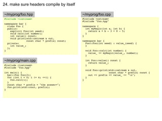 24. make sure headers compile by itself

~/myprog/foo.hpp                               ~/myprog/foo.cpp
#include <iostream>                            #include <ostream>
                                               #include "foo.hpp"
namespace bar {
  class Foo {                                  namespace {
  public:                                        int myMagic(int a, int b) {
     explicit Foo(int seed);                       return a + b - 3 + 8 - 5;
     void calc(int number);                      }
     int value() const;                        }
     void print(std::ostream & out,
                 const char * prefix) const;   namespace bar {
  private:                                       Foo::Foo(int seed) : value_(seed) {
     int value_;                                 }
  };
}                                                  void Foo::calc(int number) {
                                                     value_ += myMagic(value_, number);
                                                   }

~/myprog/main.cpp                                  int Foo::value() const {
                                                     return value_;
#include <iostream>                                }
#include "foo.hpp"
                                                   void Foo::print(std::ostream & out,
int main() {                                                       const char * prefix) const {
  bar::Foo foo(2);                                   out << prefix << value_ << "n";
  for (int i = 0; i != 4; ++i) {                   }
    foo.calc(i);                               }
  }
  const char * prefix = "the answer=";
  foo.print(std::cout, prefix);
}
 