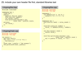 25. include your own header file first, standard libraries last

~/myprog/foo.hpp                               ~/myprog/foo.cpp
#include <iostream>                            #include <ostream>
                                               #include "foo.hpp"
namespace bar {
  class Foo {                                  namespace {
  public:                                        int myMagic(int a, int b) {
     explicit Foo(int seed);                       return a + b - 3 + 8 - 5;
     void calc(int number);                      }
     int value() const;                        }
     void print(std::ostream & out,
                 const char * prefix) const;   namespace bar {
  private:                                       Foo::Foo(int seed) : value_(seed) {
     int value_;                                 }
  };
}                                                  void Foo::calc(int number) {
                                                     value_ += myMagic(value_, number);
                                                   }

~/myprog/main.cpp                                  int Foo::value() const {
                                                     return value_;
#include <iostream>                                }
#include "foo.hpp"
                                                   void Foo::print(std::ostream & out,
int main() {                                                       const char * prefix) const {
  bar::Foo foo(2);                                   out << prefix << value_ << "n";
  for (int i = 0; i != 4; ++i) {                   }
    foo.calc(i);                               }
  }
  const char * prefix = "the answer=";
  foo.print(std::cout, prefix);
}
 