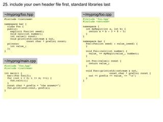25. include your own header file first, standard libraries last

~/myprog/foo.hpp                               ~/myprog/foo.cpp
#include <iostream>                            #include "foo.hpp"
                                               #include <ostream>
namespace bar {
  class Foo {                                  namespace {
  public:                                        int myMagic(int a, int b) {
     explicit Foo(int seed);                       return a + b - 3 + 8 - 5;
     void calc(int number);                      }
     int value() const;                        }
     void print(std::ostream & out,
                 const char * prefix) const;   namespace bar {
  private:                                       Foo::Foo(int seed) : value_(seed) {
     int value_;                                 }
  };
}                                                  void Foo::calc(int number) {
                                                     value_ += myMagic(value_, number);
                                                   }

~/myprog/main.cpp                                  int Foo::value() const {
                                                     return value_;
#include "foo.hpp"                                 }
#include <iostream>
                                                   void Foo::print(std::ostream & out,
int main() {                                                       const char * prefix) const {
  bar::Foo foo(2);                                   out << prefix << value_ << "n";
  for (int i = 0; i != 4; ++i) {                   }
    foo.calc(i);                               }
  }
  const char * prefix = "the answer=";
  foo.print(std::cout, prefix);
}
 