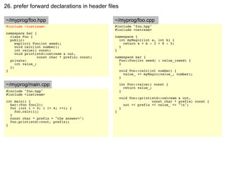 26. prefer forward declarations in header files

~/myprog/foo.hpp                               ~/myprog/foo.cpp
#include <iostream>                            #include "foo.hpp"
                                               #include <ostream>
namespace bar {
  class Foo {                                  namespace {
  public:                                        int myMagic(int a, int b) {
     explicit Foo(int seed);                       return a + b - 3 + 8 - 5;
     void calc(int number);                      }
     int value() const;                        }
     void print(std::ostream & out,
                 const char * prefix) const;   namespace bar {
  private:                                       Foo::Foo(int seed) : value_(seed) {
     int value_;                                 }
  };
}                                                  void Foo::calc(int number) {
                                                     value_ += myMagic(value_, number);
                                                   }

~/myprog/main.cpp                                  int Foo::value() const {
                                                     return value_;
#include "foo.hpp"                                 }
#include <iostream>
                                                   void Foo::print(std::ostream & out,
int main() {                                                       const char * prefix) const {
  bar::Foo foo(2);                                   out << prefix << value_ << "n";
  for (int i = 0; i != 4; ++i) {                   }
    foo.calc(i);                               }
  }
  const char * prefix = "the answer=";
  foo.print(std::cout, prefix);
}
 
