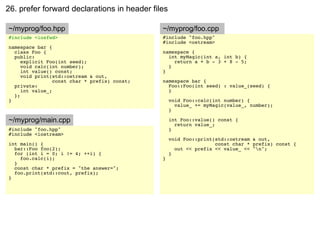 26. prefer forward declarations in header files

~/myprog/foo.hpp                               ~/myprog/foo.cpp
#include <iosfwd>                              #include "foo.hpp"
                                               #include <ostream>
namespace bar {
  class Foo {                                  namespace {
  public:                                        int myMagic(int a, int b) {
     explicit Foo(int seed);                       return a + b - 3 + 8 - 5;
     void calc(int number);                      }
     int value() const;                        }
     void print(std::ostream & out,
                 const char * prefix) const;   namespace bar {
  private:                                       Foo::Foo(int seed) : value_(seed) {
     int value_;                                 }
  };
}                                                  void Foo::calc(int number) {
                                                     value_ += myMagic(value_, number);
                                                   }

~/myprog/main.cpp                                  int Foo::value() const {
                                                     return value_;
#include "foo.hpp"                                 }
#include <iostream>
                                                   void Foo::print(std::ostream & out,
int main() {                                                       const char * prefix) const {
  bar::Foo foo(2);                                   out << prefix << value_ << "n";
  for (int i = 0; i != 4; ++i) {                   }
    foo.calc(i);                               }
  }
  const char * prefix = "the answer=";
  foo.print(std::cout, prefix);
}
 