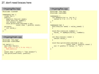 27. don't need braces here

~/myprog/foo.hpp                               ~/myprog/foo.cpp
#include <iosfwd>                              #include "foo.hpp"
                                               #include <ostream>
namespace bar {
  class Foo {                                  namespace {
  public:                                        int myMagic(int a, int b) {
     explicit Foo(int seed);                       return a + b - 3 + 8 - 5;
     void calc(int number);                      }
     int value() const;                        }
     void print(std::ostream & out,
                 const char * prefix) const;   namespace bar {
  private:                                       Foo::Foo(int seed) : value_(seed) {
     int value_;                                 }
  };
}                                                  void Foo::calc(int number) {
                                                     value_ += myMagic(value_, number);
                                                   }

~/myprog/main.cpp                                  int Foo::value() const {
                                                     return value_;
#include "foo.hpp"                                 }
#include <iostream>
                                                   void Foo::print(std::ostream & out,
int main() {                                                       const char * prefix) const {
  bar::Foo foo(2);                                   out << prefix << value_ << "n";
  for (int i = 0; i != 4; ++i) {                   }
    foo.calc(i);                               }
  }
  const char * prefix = "the answer=";
  foo.print(std::cout, prefix);
}
 