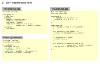 27. don't need braces here

~/myprog/foo.hpp                               ~/myprog/foo.cpp
#include <iosfwd>                              #include "foo.hpp"
                                               #include <ostream>
namespace bar {
  class Foo {                                  namespace {
  public:                                        int myMagic(int a, int b) {
     explicit Foo(int seed);                       return a + b - 3 + 8 - 5;
     void calc(int number);                      }
     int value() const;                        }
     void print(std::ostream & out,
                 const char * prefix) const;   namespace bar {
  private:                                       Foo::Foo(int seed) : value_(seed) {
     int value_;                                 }
  };
}                                                  void Foo::calc(int number) {
                                                     value_ += myMagic(value_, number);
                                                   }

~/myprog/main.cpp                                  int Foo::value() const {
                                                     return value_;
#include "foo.hpp"                                 }
#include <iostream>
                                                   void Foo::print(std::ostream & out,
int main() {                                                       const char * prefix) const {
  bar::Foo foo(2);                                   out << prefix << value_ << "n";
  for (int i = 0; i != 4; ++i)                     }
    foo.calc(i);                               }
  const char * prefix = "the answer=";
  foo.print(std::cout, prefix);
}
 