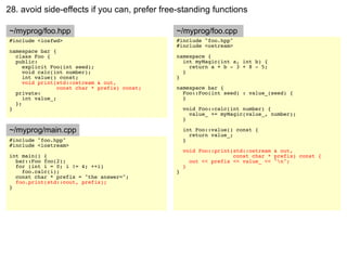 28. avoid side-effects if you can, prefer free-standing functions

~/myprog/foo.hpp                               ~/myprog/foo.cpp
#include <iosfwd>                              #include "foo.hpp"
                                               #include <ostream>
namespace bar {
  class Foo {                                  namespace {
  public:                                        int myMagic(int a, int b) {
     explicit Foo(int seed);                       return a + b - 3 + 8 - 5;
     void calc(int number);                      }
     int value() const;                        }
     void print(std::ostream & out,
                 const char * prefix) const;   namespace bar {
  private:                                       Foo::Foo(int seed) : value_(seed) {
     int value_;                                 }
  };
}                                                  void Foo::calc(int number) {
                                                     value_ += myMagic(value_, number);
                                                   }

~/myprog/main.cpp                                  int Foo::value() const {
                                                     return value_;
#include "foo.hpp"                                 }
#include <iostream>
                                                   void Foo::print(std::ostream & out,
int main() {                                                       const char * prefix) const {
  bar::Foo foo(2);                                   out << prefix << value_ << "n";
  for (int i = 0; i != 4; ++i)                     }
    foo.calc(i);                               }
  const char * prefix = "the answer=";
  foo.print(std::cout, prefix);
}
 