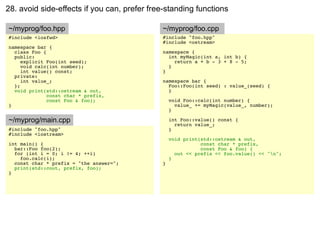 28. avoid side-effects if you can, prefer free-standing functions

~/myprog/foo.hpp                             ~/myprog/foo.cpp
#include <iosfwd>                            #include "foo.hpp"
                                             #include <ostream>
namespace bar {
  class Foo {                                namespace {
  public:                                      int myMagic(int a, int b) {
     explicit Foo(int seed);                     return a + b - 3 + 8 - 5;
     void calc(int number);                    }
     int value() const;                      }
  private:
     int value_;                             namespace bar {
  };                                           Foo::Foo(int seed) : value_(seed) {
  void print(std::ostream & out,               }
              const char * prefix,
              const Foo & foo);                  void Foo::calc(int number) {
}                                                  value_ += myMagic(value_, number);
                                                 }

~/myprog/main.cpp                                int Foo::value() const {
                                                   return value_;
#include "foo.hpp"                               }
#include <iostream>
                                                 void print(std::ostream & out,
int main() {                                                const char * prefix,
  bar::Foo foo(2);                                          const Foo & foo) {
  for (int i = 0; i != 4; ++i)                     out << prefix << foo.value() << "n";
    foo.calc(i);                                 }
  const char * prefix = "the answer=";       }
  print(std::cout, prefix, foo);
}
 