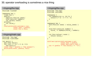 30. operator overloading is sometimes a nice thing

~/myprog/foo.hpp                           ~/myprog/foo.cpp
#include <iosfwd>                          #include "foo.hpp"
                                           #include <ostream>
namespace bar {
  class Foo {                              namespace {
  public:                                    int myMagic(int a, int b) {
     explicit Foo(int seed);                   return a + b - 3 + 8 - 5;
     void calc(int number);                  }
     int value() const;                    }
  private:
     int value_;                           namespace bar {
  };                                         Foo::Foo(int seed) : value_(seed) {
  void print(std::ostream & out,             }
              const char * prefix,
              const Foo & foo);                void Foo::calc(int number) {
}                                                value_ += myMagic(value_, number);
                                               }

~/myprog/main.cpp                              int Foo::value() const {
                                                 return value_;
#include "foo.hpp"                             }
#include <iostream>                        }
int main() {                               void bar::print(std::ostream & out,
  bar::Foo foo(2);                                         const char * prefix,
  for (int i = 0; i != 4; ++i)                             const bar::Foo & foo) {
    foo.calc(i);                             out << prefix << foo.value() << "n";
  const char * prefix = "the answer=";     }
  print(std::cout, prefix, foo);
}
 