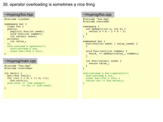 30. operator overloading is sometimes a nice thing

~/myprog/foo.hpp                           ~/myprog/foo.cpp
#include <iosfwd>                          #include "foo.hpp"
                                           #include <ostream>
namespace bar {
  class Foo {                              namespace {
  public:                                    int myMagic(int a, int b) {
     explicit Foo(int seed);                   return a + b - 3 + 8 - 5;
     void calc(int number);                  }
     int value() const;                    }
  private:
     int value_;                           namespace bar {
  };                                         Foo::Foo(int seed) : value_(seed) {
  std::ostream & operator<<(                 }
     std::ostream & out,
     const bar::Foo & foo);                    void Foo::calc(int number) {
}                                                value_ += myMagic(value_, number);
                                               }

~/myprog/main.cpp                              int Foo::value() const {
                                                 return value_;
#include "foo.hpp"                             }
#include <iostream>                        }
int main() {                               std::ostream & bar::operator<<(
  bar::Foo foo(2);                           std::ostream & out,
  for (int i = 0; i != 4; ++i)               const bar::Foo & foo) {
    foo.calc(i);                             return out << foo.value();
  std::cout << "the answer="               }
             << foo << std::endl;
}
 