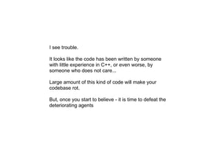 I see trouble.

It looks like the code has been written by someone
with little experience in C++, or even worse, by
someone who does not care...

Large amount of this kind of code will make your
codebase rot.

But, once you start to believe - it is time to defeat the
deteriorating agents
 