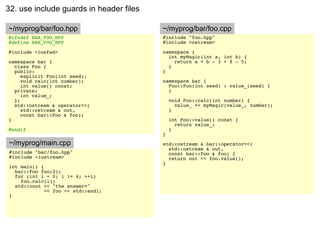 32. use include guards in header files

~/myprog/bar/foo.hpp                     ~/myprog/bar/foo.cpp
#ifndef BAR_FOO_HPP                      #include "foo.hpp"
#define BAR_FOO_HPP                      #include <ostream>

#include <iosfwd>                        namespace {
                                           int myMagic(int a, int b) {
namespace bar {                              return a + b - 3 + 8 - 5;
  class Foo {                              }
  public:                                }
     explicit Foo(int seed);
     void calc(int number);              namespace bar {
     int value() const;                    Foo::Foo(int seed) : value_(seed) {
  private:                                 }
     int value_;
  };                                         void Foo::calc(int number) {
  std::ostream & operator<<(                   value_ += myMagic(value_, number);
     std::ostream & out,                     }
     const bar::Foo & foo);
}                                            int Foo::value() const {
                                               return value_;
#endif                                       }
                                         }
~/myprog/main.cpp                        std::ostream & bar::operator<<(
                                           std::ostream & out,
#include "bar/foo.hpp"                     const bar::Foo & foo) {
#include <iostream>                        return out << foo.value();
                                         }
int main() {
  bar::Foo foo(2);
  for (int i = 0; i != 4; ++i)
    foo.calc(i);
  std::cout << "the answer="
             << foo << std::endl;
}
 