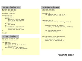 ~/myprog/bar/foo.hpp                 ~/myprog/bar/foo.cpp
#ifndef BAR_FOO_HPP                  #include "foo.hpp"
#define BAR_FOO_HPP                  #include <ostream>

#include <iosfwd>                    namespace {
                                         int myMagic(int a, int b) {
namespace bar {                              return a + b - 3 + 8 - 5;
    class Foo {                          }
    public:                          }
        explicit Foo(int seed);
        void calc(int number);       namespace bar {
        int value() const;               Foo::Foo(int seed) : value_(seed) {
    private:                             }
        int value_;
    };                                   void Foo::calc(int number) {
    std::ostream & operator<<(               value_ += myMagic(value_, number);
        std::ostream & out,              }
        const bar::Foo & foo);
}                                        int Foo::value() const {
                                             return value_;
#endif                                   }
                                     }
~/myprog/main.cpp                    std::ostream & bar::operator<<(
                                         std::ostream & out,
#include "bar/foo.hpp"                   const bar::Foo & foo) {
#include <iostream>                      return out << foo.value();
                                     }
int main() {
    bar::Foo foo(2);
    for (int i = 0; i != 4; ++i)
        foo.calc(i);
    std::cout << "the answer="
              << foo << std::endl;
}



                                                          Anything else?
 
