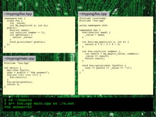 ~/myprog/foo.hpp                    ~/myprog/foo.cpp
namespace bar {                     #include <iostream>
  class Foo {                       #include "foo.hpp"
     int _value;
     int my_magic(int a, int b);    using namespace std;
  public:
     Foo(int seed);                 namespace bar {
     int calc(int number = 7);        Foo::Foo(int seed) {
     int getValue() {                   _value = seed;
       return _value;                 }
     }
     void print(char* prefix);          int Foo::my_magic(int a, int b) {
  };                                      return a + b - 3 + 8 - 5;
}                                       }

                                        int Foo::calc(int number) {
                                          int result = my_magic(_value, number);
                                          _value += result;
~/myprog/main.cpp                         return result;
                                        }
#include "foo.hpp"
                                        void Foo::print(char *prefix) {
int main() {                              cout << prefix << _value << "n";
  bar::Foo foo(2);                      }
  char * prefix = "the answer=";    }
  for(int i=0; i<4; i++) {
    foo.calc(i);
  }
  foo.print(prefix);
  return 0;
}




$ cd ~/myprog
$ g++ foo.cpp main.cpp && ./a.out
the answer=43
 