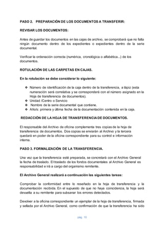 pág. 10
PASO 2. PREPARACIÓN DE LOS DOCUMENTOS A TRANSFERIR:
REVISAR LOS DOCUMENTOS:
Antes de guardar los documentos en las cajas de archivo, se comprobará que no falta
ningún documento dentro de los expedientes o expedientes dentro de la serie
documental.
Verificar la ordenación correcta (numérica, cronológica o alfabética...) de los
documentos.
ROTULACIÓN DE LAS CARPETAS EN CAJAS.
En la rotulación se debe considerar lo siguiente:
❖ Número de identificación de la caja dentro de la transferencia, a lápiz (esta
numeración será correlativa y se corresponderá con el número asignado en la
Hoja de transferencia de documentos).
❖ Unidad /Centro o Servicio
❖ Nombre de la serie documental que contiene.
❖ Año/s: primera y última fecha de la documentación contenida en la caja.
REDACCIÓN DE LA HOJA DE TRANSFERENCIA DE DOCUMENTOS.
El responsable del Archivo de oficina complementa tres copias de la hoja de
transferencia de documentos. Dos copias se enviarán al Archivo y la tercera
quedará en poder de la oficina correspondiente para su control e información
interna.
PASO 3. FORMALIZACIÓN DE LA TRANSFERENCIA.
Una vez que la transferencia esté preparada, se concretará con el Archivo General
la fecha de traslado. El traslado de los fondos documentales al Archivo General es
responsabilidad e irá a cargo del organismo remitente.
El Archivo General realizará a continuación las siguientes tareas:
Comprobar la conformidad entre lo reseñado en la hoja de transferencia y la
documentación recibida. En el supuesto de que no haya coincidencia, la hoja será
devuelta a su remitente para subsanar los errores detectados.
Devolver a la oficina correspondiente un ejemplar de la hoja de transferencia, firmada
y sellada por el Archivo General, como confirmación de que la transferencia ha sido
 