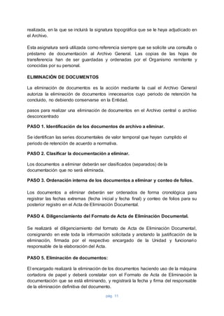 pág. 11
realizada, en la que se incluirá la signatura topográfica que se le haya adjudicado en
el Archivo.
Esta asignatura será utilizada como referencia siempre que se solicite una consulta o
préstamo de documentación al Archivo General. Las copias de las hojas de
transferencia han de ser guardadas y ordenadas por el Organismo remitente y
conocidas por su personal.
ELIMINACIÓN DE DOCUMENTOS
La eliminación de documentos es la acción mediante la cual el Archivo General
autoriza la eliminación de documentos innecesarios cuyo periodo de retención ha
concluido, no debiendo conservarse en la Entidad.
pasos para realizar una eliminación de documentos en el Archivo central o archivo
desconcentrado
PASO 1. Identificación de los documentos de archivo a eliminar.
Se identifican las series documentales de valor temporal que hayan cumplido el
periodo de retención de acuerdo a normativa.
PASO 2. Clasificar la documentación a eliminar.
Los documentos a eliminar deberán ser clasificados (separados) de la
documentación que no será eliminada.
PASO 3. Ordenación interna de los documentos a eliminar y conteo de folios.
Los documentos a eliminar deberán ser ordenados de forma cronológica para
registrar las fechas extremas (fecha inicial y fecha final) y conteo de folios para su
posterior registro en el Acta de Eliminación Documental.
PASO 4. Diligenciamiento del Formato de Acta de Eliminación Documental.
Se realizará el diligenciamiento del formato de Acta de Eliminación Documental,
consignando en este toda la información solicitada y anotando la justificación de la
eliminación, firmada por el respectivo encargado de la Unidad y funcionario
responsable de la elaboración del Acta.
PASO 5. Eliminación de documentos:
El encargado realizará la eliminación de los documentos haciendo uso de la máquina
cortadora de papel y deberá constatar con el Formato de Acta de Eliminación la
documentación que se está eliminando, y registrará la fecha y firma del responsable
de la eliminación definitiva del documento.
 