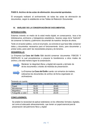 pág. 12
PASO 6. Archivo de las actas de eliminación documental aprobadas.
El encargado realizará el archivamiento de todas las actas de eliminación de
documentos, según lo establecido en las Tablas de Retención Documental.
IV. ANÁLISIS DE LA CONSERVACIÓN DE DOCUMENTOS.
INTRODUCCIÓN:
Estamos viviendo en medio de la edad media digital, en consecuencia, toca a los
bibliotecarios, archiveros y trabajadores estadísticos, hacerse cargo de la “tradición”
de conservar la historia y patrimonio documental de nuestros tiempos de ahora.
Tanto en el sector público, como en el privado, se coincide en que hace falta conservar
datos y documentos necesarios para el funcionamiento diario, para documentar y
probar actos, para cubrir las necesidades propias y de terceros.
DESARROLLO:
La Empresa La Casa del Estilo S.A decidió conservar documentos FISICOS Y
DIGITALES lo cual procederemos a preparar la transferencia a otros niveles de
archivo y de esta manera lograr la conservación.
Mantener la integridad (física y digital) del soporte y del texto de
de los documentos a través de medidas de preservación.
La Empresa La Casa del Estilo cuenta con armarios de madera,
colocamos los documentos de archivo de forma organizada en
archivadores.
Teniendo en cuenta:
SOPORTE TEMPERATURA HUMEDAD RELATIVA (%)
Papel 15-21 45-65
Microformas 18-20 30-40
Magnético 14-18 40-50
Fotografía a color 10-18 25-35
CONCLUSIONES:
Se analizó la necesidad de aplicar estándares en los diferentes formatos digitales,
así como el adecuado almacenamiento, que tienen un papel esencial para la
preservación del patrimonio físico y digital
 