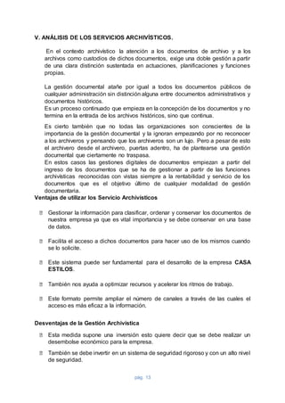 pág. 13
V. ANÁLISIS DE LOS SERVICIOS ARCHIVÍSTICOS.
En el contexto archivístico la atención a los documentos de archivo y a los
archivos como custodios de dichos documentos, exige una doble gestión a partir
de una clara distinción sustentada en actuaciones, planificaciones y funciones
propias.
La gestión documental atañe por igual a todos los documentos públicos de
cualquier administración sin distinción alguna entre documentos administrativos y
documentos históricos.
Es un proceso continuado que empieza en la concepción de los documentos y no
termina en la entrada de los archivos históricos, sino que continua.
Es cierto también que no todas las organizaciones son conscientes de la
importancia de la gestión documental y la ignoran empezando por no reconocer
a los archiveros y pensando que los archiveros son un lujo. Pero a pesar de esto
el archivero desde el archivero, puertas adentro, ha de plantearse una gestión
documental que ciertamente no traspasa.
En estos casos las gestiones digitales de documentos empiezan a partir del
ingreso de los documentos que se ha de gestionar a partir de las funciones
archivísticas reconocidas con vistas siempre a la rentabilidad y servicio de los
documentos que es el objetivo último de cualquier modalidad de gestión
documentaria.
Ventajas de utilizar los Servicio Archivísticos
⮚ Gestionar la información para clasificar, ordenar y conservar los documentos de
nuestra empresa ya que es vital importancia y se debe conservar en una base
de datos.
⮚ Facilita el acceso a dichos documentos para hacer uso de los mismos cuando
se lo solicite.
⮚ Este sistema puede ser fundamental para el desarrollo de la empresa CASA
ESTILOS.
⮚ También nos ayuda a optimizar recursos y acelerar los ritmos de trabajo.
⮚ Este formato permite ampliar el número de canales a través de las cuales el
acceso es más eficaz a la información.
Desventajas de la Gestión Archivística
⮚ Esta medida supone una inversión esto quiere decir que se debe realizar un
desembolse económico para la empresa.
⮚ También se debe invertir en un sistema de seguridad rigoroso y con un alto nivel
de seguridad.
 