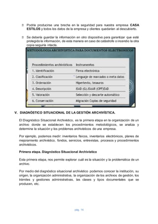 pág. 14
⮚ Podría producirse una brecha en la seguridad para nuestra empresa CASA
ESTILOS y todos los datos de la empresa y clientes quedarían al descubierto.
⮚ Se debería guardar la información en otro dispositivo para garantizar que esté
protegido la información, de esta manera en caso de catástrofe o incendio la otra
copia seguiría intacta.
V. DIAGNÓSTICO SITUACIONAL DE LA GESTIÓN ARCHIVÍSTICA.
El Diagnóstico Situacional Archivístico, es la primera etapa en la organización de un
archivo donde se establecen los procedimientos metodológicos, se analiza y
determina la situación y los problemas archivísticos de una empresa.
Por ejemplo, podemos medir: inventarios físicos, inventarios electrónicos, planes de
mejoramiento archivístico, fondos, servicios, entrevistas, procesos y procedimientos
archivísticos.
Primera etapa. Diagnóstico Situacional Archivístico
Esta primera etapa, nos permite explorar cuál es la situación y la problemática de un
archivo.
Por medio del diagnóstico situacional archivístico podemos conocer la institución, su
origen, la organización administrativa, la organización de los archivos de gestión, los
trámites y gestiones administrativas, las clases y tipos documentales que se
producen, etc.
 
