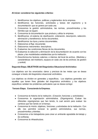 pág. 15
Al iniciar considerar los siguientes criterios:
1. Identificamos los objetivos, políticas y reglamentos de la empresa.
2. Identificamos las funciones, actividades y tareas del organismo y la
documentación que se genera por cada una.
3. Conocemos la gestión administrativa, las normas, procedimientos y los
trámites que se siguen.
4. Conocemos la documentación que produce y utiliza la empresa.
5. Identificamos el sistema de clasificación, ordenación, descripción, selección,
eliminación y transferencia de los documentos.
6. Identificamos los tipos y series documentales.
7. Elaboramos el flujo documental.
8. Elaboramos instrumentos descriptivos.
9. Evaluamos las condiciones físicas de los documentos.
10.Evaluamos la selección y eliminación de la documentación de acuerdo con los
plazos y las modalidades establecidas por la institución.
11.Describimos los factores externos e internos del local de archivo. (Medidas y
características del mobiliario, equipos en cada uno de los archivos de gestión
y central)
Segunda Etapa. OBJETIVOS del Diagnóstico Situacional Archivístico
Los objetivos son los enunciados claros y precisos de las metas que se desea
conseguir a través del diagnóstico situacional archivístico.
Los objetivos se dividen en generales y específicos. Los objetivos generales son
aquellos que tienen fines globales del diagnóstico archivístico y los objetivos
específicos señalan los problemas particulares que se desea corregir.
Tercera Etapa. Conociendo la Empresa.
● Conocemos la historia de la institución. (Creación, funciones y actividades)
● Conocemos la organización administrativa. (Organigrama). Evaluar los
diferentes organigramas que han tenido, lo cual servirá para evaluar los
cambios que han tenido en el tiempo.
● Conocemos la misión, objetivos, funciones y actividades de la institución. Con
ello nos permitirá conocer la gestión administrativa, sus normas,
procedimientos y trámites.
● Conocemos a los trabajadores para crear un ambiente agradable de trabajo y
de confianza.
● Conocemos la infraestructura.
 