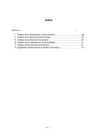 pág. 3
Índice
CAPÍTULO I 4
I. Análisis de la Organización de Documentos……………………………………04
II. Análisis de la Descripción Documental………………………………….………06
III. Análisis de la Selección Documental………………………………………..…..09
IV. Análisis de la Conservación de Documentos……………………………….….12
V. Análisis de los Servicios archivísticos……………………………………….….13
VI. Diagnóstico Situacional de la Gestión Archivística…………………………….14
 