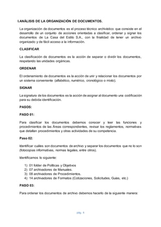 pág. 4
I.ANÁLISIS DE LA ORGANIZACIÓN DE DOCUMENTOS.
La organización de documentos es el proceso técnico archivístico que consiste en el
desarrollo de un conjunto de acciones orientadas a clasificar, ordenar y signar los
documentos de La Casa del Estilo S.A., con la finalidad de tener un archivo
organizado y de fácil acceso a la información.
CLASIFICAR
La clasificación de documentos es la acción de separar o dividir los documentos,
respetando las unidades orgánicas.
ORDENAR
El ordenamiento de documentos es la acción de unir y relacionar los documentos por
un sistema conveniente (alfabético, numérico, cronológico o mixto).
SIGNAR
La signatura de los documentos es la acción de asignar al documento una codificación
para su debida identificación.
PASOS:
PASO 01:
Para clasificar los documentos debemos conocer y leer las funciones y
procedimientos de las Áreas correspondientes, revisar los reglamentos, normativas
que detallan procedimientos y otras actividades de su competencia.
Paso 02:
Identificar cuáles son documentos de archivo y separar los documentos que no lo son
(fotocopias informativas, normas legales, entre otros).
Identificamos lo siguiente:
1) 01 folder de Políticas y Objetivos
2) 07 archivadores de Manuales.
3) 08 archivadores de Procedimientos.
4) 14 archivadores de Formatos (Cotizaciones, Solicitudes, Guías, etc.)
PASO 03:
Para ordenar los documentos de archivo debemos hacerlo de la siguiente manera:
 