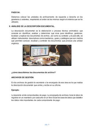 pág. 6
PASO 04:
Debemos colocar las unidades de archivamiento de izquierda a derecha en los
gaveteros o estantes, respetando el orden de los mismos según el sistema que se ha
utilizado.
II. ANÁLISIS DE LA DESCRIPCIÓN DOCUMENTAL.
La descripción documental es la elaboración o proceso técnico archivístico que
consiste en identificar, analizar y determinar que sirve para identificar, gestionar,
localizar y explicar los documentos de archivo, así como su contexto y el para ello, se
utilizan instrumentos descriptivos como inventarios, guías y catálogos que son medios
que permiten conocer, localizar y controlar los documentos que produce una unidad
orgánica.
¿cómo describimos los documentos de archivo?
ARCHIVOS DE GESTIÓN
En los archivos de gestión la secretaría o la encargada de esa área es la que realiza
la descripción documental que emite y recibe en su oficina.
Ejemplo:
La tesorería emite comprobantes de pago. La encargada de archivos tiene la labor de
registrar en un inventario por cada año en un libro Excel de base de datos que detallen
los datos más importantes de cada comprobante de pago
 