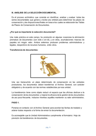 pág. 9
III. ANÁLISIS DE LA SELECCIÓN DOCUMENTAL.
Es el proceso archivístico que consiste en identificar, analizar y evaluar todas las
series documentales que genera y recibe una entidad para determinar los plazos de
conservación y las disposicionesfinales en base a los cuales se elaborarán las Tablas
de Plazos de Conservación de Documentos.
¿Por qué es importante la selección documental?
Una mala práctica en este campo, ha producido en algunas ocasiones la eliminación
prematura de documentos (con dolo o sin él), y en otras, acumulaciones masivas de
papeles sin ningún valor. Ambos extremos producen problemas administrativos y
legales, desperdicio de recursos humanos, entre otros.
Transferencia de documentos:
Una vez transcurrido un plazo determinado de conservación en las unidades
productoras, los documentos deben transferirse al Archivo General, con carácter
obligatorio y de acuerdo con las normas establecidas por esa unidad.
La transferencia tiene como objeto reducir el espacio que las oficinas dedican a la
conservación de los documentos y mejorar la eficacia de la gestión de los documentos
de uso poco frecuente, inclusive mientras aquéllos mantienen su valor administrativo.
PASO 1.
Ponerse en contacto con el Archivo General para acordar las fechas de traslado y
aclarar dudas respecto a la forma de enviar la documentación.
Es aconsejable que la Unidad Administrativa cumplimente el formulario: Hoja de
previsión de transferencia de documentos.
 