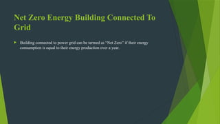 Net Zero Energy Building Connected To
Grid
 Building connected to power grid can be termed as “Net Zero” if their energy
consumption is equal to their energy production over a year.
 