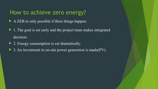 How to achieve zero energy?
 A ZEB in only possible if three things happen:
 1. The goal is set early and the project team makes integrated
decision.
 2. Energy consumption is cut dramatically.
 3. An investment in on-site power generation is made(PV).
 