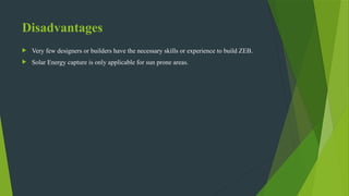 Disadvantages
 Very few designers or builders have the necessary skills or experience to build ZEB.
 Solar Energy capture is only applicable for sun prone areas.
 