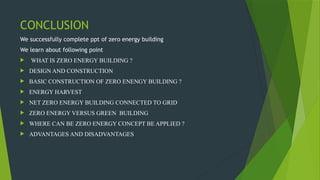 CONCLUSION
We successfully complete ppt of zero energy building
We learn about following point
 WHAT IS ZERO ENERGY BUILDING ?
 DESIGN AND CONSTRUCTION
 BASIC CONSTRUCTION OF ZERO ENENGY BUILDING ?
 ENERGY HARVEST
 NET ZERO ENERGY BUILDING CONNECTED TO GRID
 ZERO ENERGY VERSUS GREEN BUILDING
 WHERE CAN BE ZERO ENERGY CONCEPT BE APPLIED ?
 ADVANTAGES AND DISADVANTAGES
 