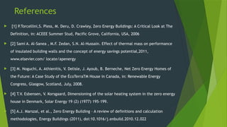 References
 [1] P.Torcellini,S. Pless, M. Deru, D. Crawley, Zero Energy Buildings: A Critical Look at The
Definition, in: ACEEE Summer Stud, Pacific Grove, California, USA, 2006
 [2] Sami A. Al-Sanea , M.F. Zedan, S.N. Al-Hussain. Effect of thermal mass on performance
of insulated building walls and the concept of energy savings potential,2011,
www.elsevier.com/ locate/apenergy
 [3] M. Noguchi, A. Athienitis, V. Delisle, J. Ayoub, B. Berneche, Net Zero Energy Homes of
the Future: A Case Study of the ÉcoTerraTM House in Canada, in: Renewable Energy
Congress, Glasgow, Scotland, July, 2008.
 [4] T.V. Esbensen, V. Korsgaard, Dimensioning of the solar heating system in the zero energy
house in Denmark, Solar Energy 19 (2) (1977) 195–199.
 [5] A.J. Marszal, et al., Zero Energy Building – A review of definitions and calculation
methodologies, Energy Buildings (2011), doi:10.1016/j.enbuild.2010.12.022
 