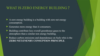 WHAT IS ZERO ENERGY BUILDING ?
 A zero energy building is a building with zero net energy
consumption.
 Generates more energy than it consumers.
 Building contribute less overall greenhouse gases to the
atmosphere than a similar non energy building.
 Reduce carbon emissions and dependenace on fuels whis is the
ZERO NET-ENENRY CONSUPTION PRINCIPLE.
 