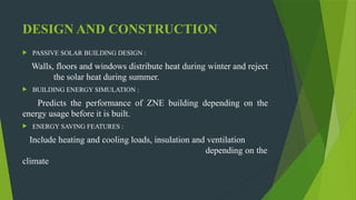 DESIGN AND CONSTRUCTION
 PASSIVE SOLAR BUILDING DESIGN :
Walls, floors and windows distribute heat during winter and reject
the solar heat during summer.
 BUILDING ENERGY SIMULATION :
Predicts the performance of ZNE building depending on the
energy usage before it is built.
 ENERGY SAVING FEATURES :
Include heating and cooling loads, insulation and ventilation
depending on the
climate
 