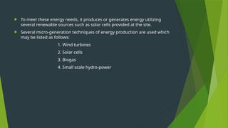  To meet these energy needs, it produces or generates energy utilizing
several renewable sources such as solar cells provided at the site.
 Several micro-generation techniques of energy production are used which
may be listed as follows:
1. Wind turbines
2. Solar cells
3. Biogas
4. Small scale hydro-power
 