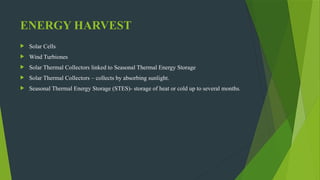 ENERGY HARVEST
 Solar Cells
 Wind Turbiones
 Solar Thermal Collectors linked to Seasonal Thermal Energy Storage
 Solar Thermal Collectors – collects by absorbing sunlight.
 Seasonal Thermal Energy Storage (STES)- storage of heat or cold up to several months.
 